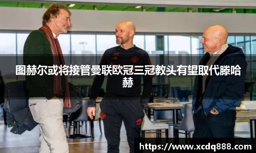 图赫尔或将接管曼联欧冠三冠教头有望取代滕哈赫