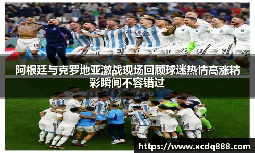 阿根廷与克罗地亚激战现场回顾球迷热情高涨精彩瞬间不容错过