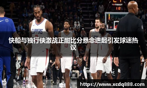 快船与独行侠激战正酣比分悬念迭起引发球迷热议